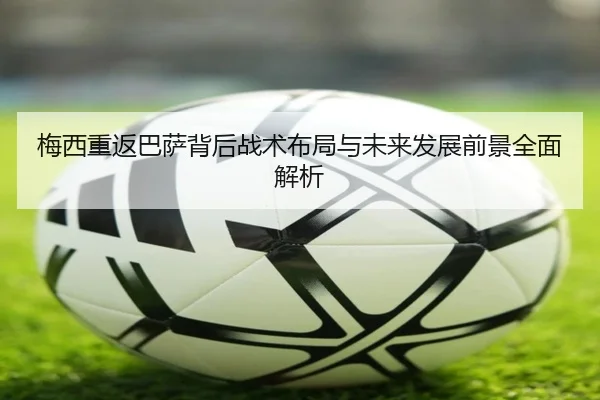 梅西重返巴萨背后战术布局与未来发展前景全面解析